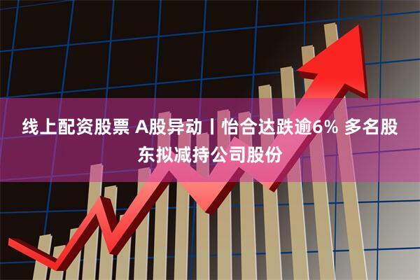线上配资股票 A股异动丨怡合达跌逾6% 多名股东拟减持公司股份
