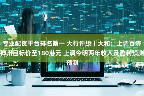 专业配资平台排名第一 大行评级丨大和：上调百济神州目标价至180港元 上调今明两年收入及盈利预测