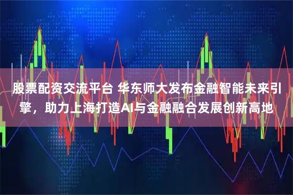 股票配资交流平台 华东师大发布金融智能未来引擎，助力上海打造AI与金融融合发展创新高地