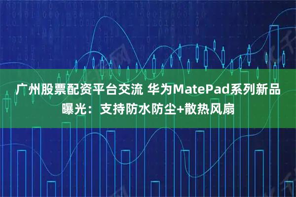 广州股票配资平台交流 华为MatePad系列新品曝光：支持防水防尘+散热风扇