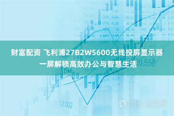 财富配资 飞利浦27B2W5600无线投屏显示器 一屏解锁高效办公与智慧生活