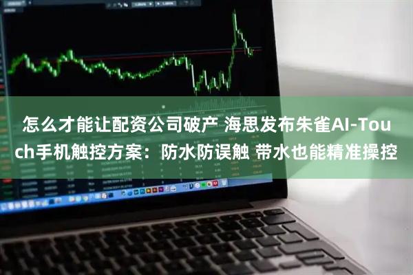 怎么才能让配资公司破产 海思发布朱雀AI-Touch手机触控方案:防水防误触 带水也能精准操控