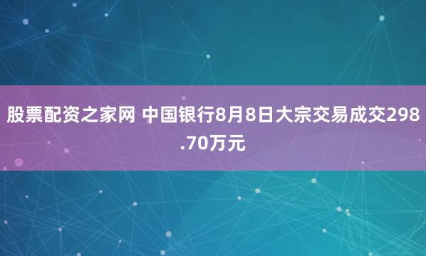 股票配资之家网 中国银行8月8日大宗交易成交298.70万元