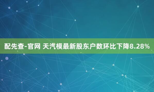 配先查-官网 天汽模最新股东户数环比下降8.28%