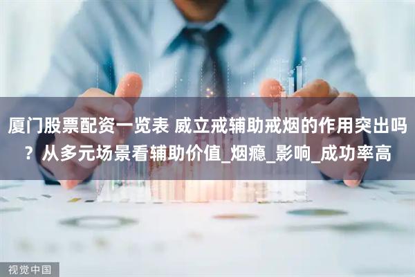 厦门股票配资一览表 威立戒辅助戒烟的作用突出吗？从多元场景看辅助价值_烟瘾_影响_成功率高