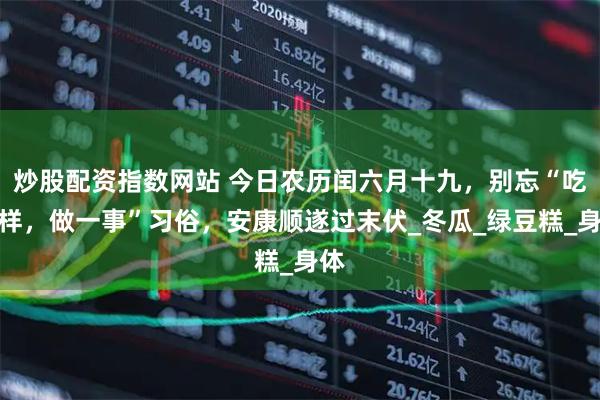 炒股配资指数网站 今日农历闰六月十九，别忘“吃二样，做一事”习俗，安康顺遂过末伏_冬瓜_绿豆糕_身体