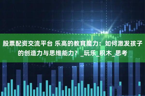 股票配资交流平台 乐高的教育魔力：如何激发孩子的创造力与思维能力？_玩乐_积木_思考