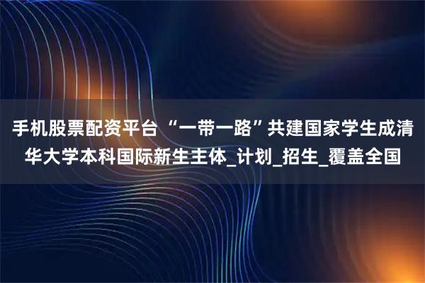 手机股票配资平台 “一带一路”共建国家学生成清华大学本科国际新生主体_计划_招生_覆盖全国
