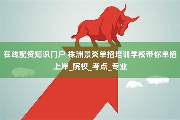 在线配资知识门户 株洲景炎单招培训学校带你单招上岸_院校_考点_专业