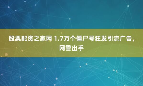 股票配资之家网 1.7万个僵尸号狂发引流广告，网警出手